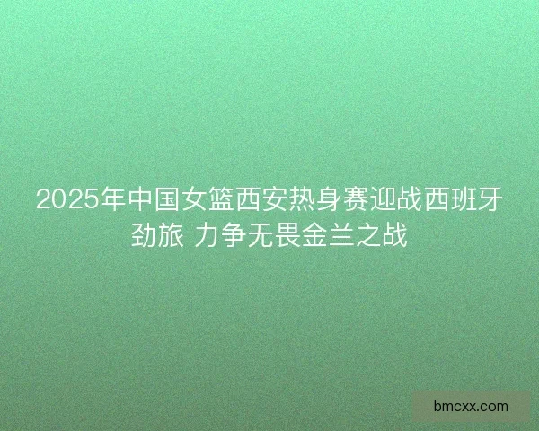 2025年中国女篮西安热身赛迎战西班牙劲旅 力争无畏金兰之战