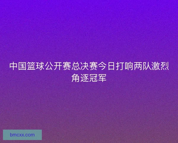 中国篮球公开赛总决赛今日打响两队激烈角逐冠军