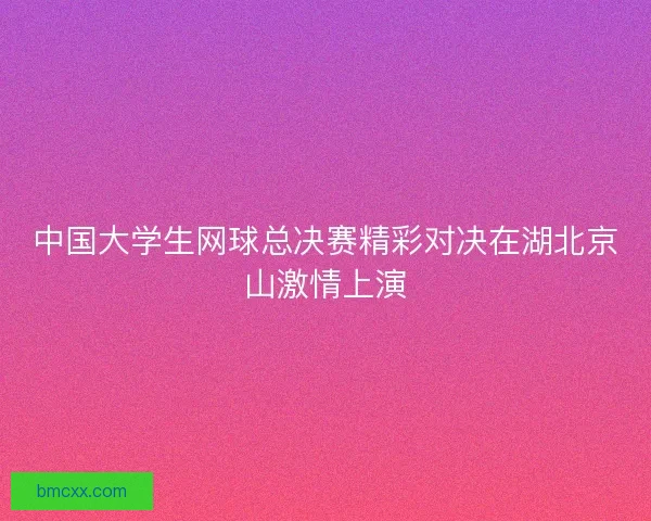 中国大学生网球总决赛精彩对决在湖北京山激情上演